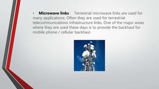 • Microwave links : Terrestrial microwave links are used for
many applications. Often they are used for terrestrial
telecommunications infrastructure links. One of the major areas
where they are used these days is to provide the backhaul for
mobile phone / cellular backhaul.
 