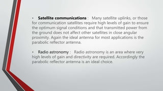 • Satellite communications : Many satellite uplinks, or those
for communication satellites require high levels of gain to ensure
the optimum signal conditions and that transmitted power from
the ground does not affect other satellites in close angular
proximity. Again the ideal antenna for most applications is the
parabolic reflector antenna.
• Radio astronomy : Radio astronomy is an area where very
high levels of gain and directivity are required. Accordingly the
parabolic reflector antenna is an ideal choice.
 