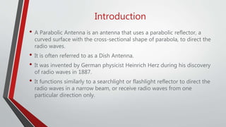 Introduction
• A Parabolic Antenna is an antenna that uses a parabolic reflector, a
curved surface with the cross-sectional shape of parabola, to direct the
radio waves.
• It is often referred to as a Dish Antenna.
• It was invented by German physicist Heinrich Herz during his discovery
of radio waves in 1887.
• It functions similarly to a searchlight or flashlight reflector to direct the
radio waves in a narrow beam, or receive radio waves from one
particular direction only.
 