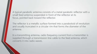 A typical parabolic antenna consists of a metal parabolic reflector with a
small feed antenna suspended in front of the reflector at its
focus, pointed back toward the reflector.
The reflector is a metallic surface formed into a paraboloid of revolution
and usually truncated in a circular rim that forms the diameter of the
antenna.
In a transmitting antenna, radio frequency current from a transmitter is
supplied through a transmission line cable to the feed antenna, which
converts it into radio waves.
 