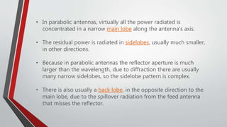 • In parabolic antennas, virtually all the power radiated is
concentrated in a narrow main lobe along the antenna's axis.
• The residual power is radiated in sidelobes, usually much smaller,
in other directions.
• Because in parabolic antennas the reflector aperture is much
larger than the wavelength, due to diffraction there are usually
many narrow sidelobes, so the sidelobe pattern is complex.
• There is also usually a back lobe, in the opposite direction to the
main lobe, due to the spillover radiation from the feed antenna
that misses the reflector.
 