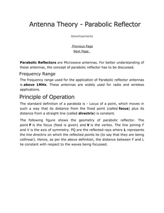 Antenna Theory - Parabolic Reflector
Advertisements
Previous Page
Next Page
Parabolic Reflectors are Microwave antennas. For better understanding of
these antennas, the concept of parabolic reflector has to be discussed.
Frequency Range
The frequency range used for the application of Parabolic reflector antennas
is above 1MHz. These antennas are widely used for radio and wireless
applications.
Principle of Operation
The standard definition of a parabola is - Locus of a point, which moves in
such a way that its distance from the fixed point (called focus) plus its
distance from a straight line (called directrix) is constant.
The following figure shows the geometry of parabolic reflector. The
point F is the focus (feed is given) and V is the vertex. The line joining F
and V is the axis of symmetry. PQ are the reflected rays where L represents
the line directrix on which the reflected points lie (to say that they are being
collinear). Hence, as per the above definition, the distance between F and L
lie constant with respect to the waves being focussed.
 