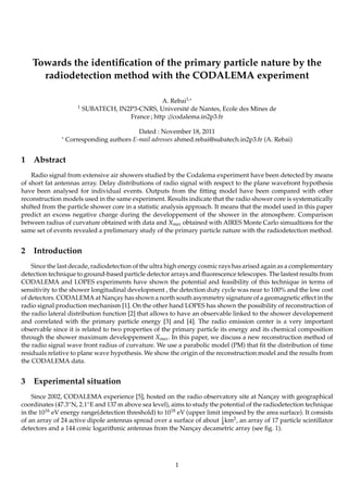 Towards the identiﬁcation of the primary particle nature by the
radiodetection method with the CODALEMA experiment
1

∗

1

A. Rebai1,∗
SUBATECH, IN2P3-CNRS, Université de Nantes, Ecole des Mines de
France ; http ://codalema.in2p3.fr

Dated : November 18, 2011
Corresponding authors E-mail adresses ahmed.rebai@subatech.in2p3.fr (A. Rebai)

Abstract

Radio signal from extensive air showers studied by the Codalema experiment have been detected by means
of short fat antennas array. Delay distributions of radio signal with respect to the plane wavefront hypothesis
have been analysed for individual events. Outputs from the ﬁtting model have been compared with other
reconstruction models used in the same experiment. Results indicate that the radio shower core is systematically
shifted from the particle shower core in a statistic analysis approach. It means that the model used in this paper
predict an excess negative charge during the developpement of the shower in the atmosphere. Comparison
between radius of curvature obtained with data and Xmax obtained with AIRES Monte Carlo simualtions for the
same set of events revealed a prelimenary study of the primary particle nature with the radiodetection method.

2

Introduction

Since the last decade, radiodetection of the ultra high energy cosmic rays has arised again as a complementary
detection technique to ground-based particle detector arrays and ﬂuorescence telescopes. The lastest results from
CODALEMA and LOPES experiments have shown the potential and feasibility of this technique in terms of
sensitivity to the shower longitudinal development , the detection duty cycle was near to 100% and the low cost
of detectors. CODALEMA at Nançay has shown a north south asymmetry signature of a geomagnetic eﬀect in the
radio signal production mechanism [1]. On the other hand LOPES has shown the possibility of reconstruction of
the radio lateral distribution function [2] that allows to have an observable linked to the shower developement
and correlated with the primary particle energy [3] and [4]. The radio emission center is a very important
observable since it is related to two properties of the primary particle its energy and its chemical composition
through the shower maximum developpement Xmax . In this paper, we discuss a new reconstruction method of
the radio signal wave front radius of curvature. We use a parabolic model (PM) that ﬁt the distribution of time
residuals relative to plane wave hypothesis. We show the origin of the reconstruction model and the results from
the CODALEMA data.

3

Experimental situation

Since 2002, CODALEMA experience [5], hosted on the radio observatory site at Nançay with geographical
coordinates (47.3◦ N, 2.1◦ E and 137 m above sea level), aims to study the potential of the radiodetection technique
in the 1016 eV energy range(detection threshold) to 1018 eV (upper limit imposed by the area surface). It consists
of an array of 24 active dipole antennas spread over a surface of about 1 km2 , an array of 17 particle scintillator
4
detectors and a 144 conic logarithmic antennas from the Nançay decametric array (see ﬁg. 1).

1

 