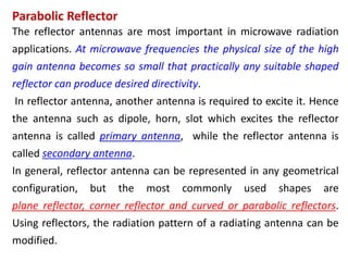 The reflector antennas are most important in microwave radiation
applications. At microwave frequencies the physical size of the high
gain antenna becomes so small that practically any suitable shaped
reflector can produce desired directivity.
In reflector antenna, another antenna is required to excite it. Hence
the antenna such as dipole, horn, slot which excites the reflector
antenna is called primary antenna, while the reflector antenna is
called secondary antenna.
In general, reflector antenna can be represented in any geometrical
configuration, but the most commonly used shapes are
plane reflector, corner reflector and curved or parabolic reflectors.
Using reflectors, the radiation pattern of a radiating antenna can be
modified.
Parabolic Reflector
 