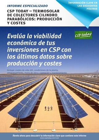 Información clave en
informe especializado                                             las siguientes
                                                                         páginas
csp today – termosolar
de colectores cilindro
parabólicos: producción
y costes

Evalúa la viabilidad
económica de tus
inversiones en CSP con
los últimos datos sobre
producción y costes
Incluye: costes de vida útil, condiciones de la planta,
almacenamiento, mano de obra y operación y mantenimiento




     Ábrelo ahora para descubrir la información clave que contiene este informe
                                www.csptoday.com/cost
 