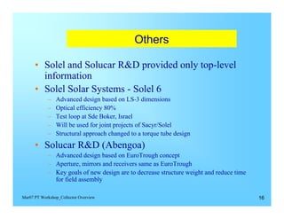Others


      •	 Solel and Solucar R&D provided only top-level
         information
      •	 Solel Solar Systems - Solel 6
            –	   Advanced design based on LS-3 dimensions
            –	   Optical efficiency 80%
            –	   Test loop at Sde Boker, Israel
            –	   Will be used for joint projects of Sacyr/Solel
            –	   Structural approach changed to a torque tube design
      •	 Solucar R&D (Abengoa)
            –	 Advanced design based on EuroTrough concept
            –	 Aperture, mirrors and receivers same as EuroTrough
            –	 Key goals of new design are to decrease structure weight and reduce time
               for field assembly

Mar07 PT Workshop_Collector Overview                                                      16
 
