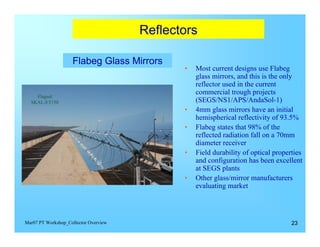 Reflectors

                    Flabeg Glass Mirrors
                                              •   Most current designs use Flabeg
                                                  glass mirrors, and this is the only
                                                  reflector used in the current
                                                  commercial trough projects
    Flagsol
  SKAL-ET150                                      (SEGS/NS1/APS/AndaSol-1)
                                              •   4mm glass mirrors have an initial
                                                  hemispherical reflectivity of 93.5%
                                              •   Flabeg states that 98% of the
                                                  reflected radiation fall on a 70mm
                                                  diameter receiver
                                              •   Field durability of optical properties
                                                  and configuration has been excellent
                                                  at SEGS plants
                                              •   Other glass/mirror manufacturers
                                                  evaluating market



Mar07 PT Workshop_Collector Overview                                                23
 