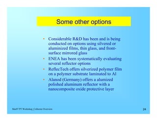 Some other options


                           •	 Considerable R&D has been and is being
                              conducted on options using silvered or
                              aluminized films, thin glass, and front-
                              surface mirrored glass
                           •	 ENEA has been systematically evaluating
                              several reflector options
                           •	 ReflecTech offers silverized polymer film
                              on a polymer substrate laminated to Al
                           •	 Alanod (Germany) offers a alumized
                              polished aluminum reflector with a
                              nanocomposite oxide protective layer



Mar07 PT Workshop_Collector Overview                                      24
 