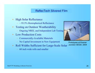 ReflecTech Silvered Film


       • High Solar Reflectance
             – ~ 93.5% Hemispherical Reflectance
       • Testing on Outdoor Weatherability
             – Ongoing NREL and Independent Lab Testing
       • Low Production Costs
             – Commercially-Available Materials
             –	 No Capital Investment in New Equipment             Prototypes at Kramer
                                                                   Junction SEGS: 2004
       • Roll Widths Sufficient for Large-Scale Solar
             – 60 inch wide rolls and smaller




Mar07 PT Workshop_Collector Overview                                                  26
 