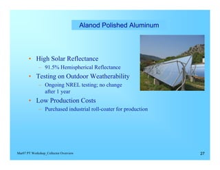 Alanod Polished Aluminum




       •	 High Solar Reflectance
             –	 91.5% Hemispherical Reflectance
       •	 Testing on Outdoor Weatherability

             –	 Ongoing NREL testing; no change

                after 1 year

       •	 Low Production Costs
             –	 Purchased industrial roll-coater for production




Mar07 PT Workshop_Collector Overview                               27
 