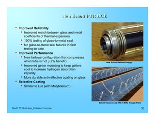 New Schott PTR HCE
                                                      HCE


  •	 Improved Reliability
      •	 Improved match between glass and metal 

           coefficients of thermal expansion

        •	 100% testing of glass-to-metal seal
        •	 No glass-to-metal seal failures in field 

           testing to date

  •	   Improved Performance
        •	 New bellows configuration that compresses 

           when tube is hot (~2% benefit)                         New Schott Bellows Design

        •	 Improved getter mounting to keep getters 

           cool to increase hydrogen absorption 

           capacity

        •	 More durable anti-reflective coating on glass
  •	   Selective Coating
        •	 Similar to Luz (with Molybdenum)


                                                           Schott Receivers at APS 1-MWe Trough Plant

Mar07 PT Workshop_Collector Overview                                                                    30
 
