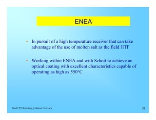 ENEA



            • In pursuit of a high temperature receiver that can take 

              advantage of the use of molten salt as the field HTF


            •	 Working within ENEA and with Schott to achieve an
               optical coating with excellent characteristics capable of
               operating as high as 550°C




Mar07 PT Workshop_Collector Overview                                       32
 