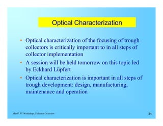 Optical Characterization


      •	 Optical characterization of the focusing of trough
         collectors is critically important to in all steps of
         collector implementation
      •	 A session will be held tomorrow on this topic led
         by Eckhard Lüpfert
      •	 Optical characterization is important in all steps of
         trough development: design, manufacturing,
         maintenance and operation


Mar07 PT Workshop_Collector Overview                             34
 