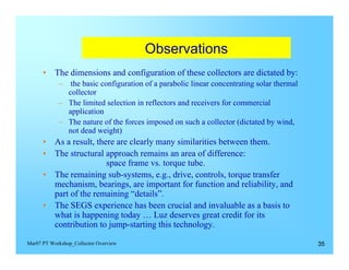 Observations

      •	 The dimensions and configuration of these collectors are dictated by:
            –	 the basic configuration of a parabolic linear concentrating solar thermal
               collector
            –	 The limited selection in reflectors and receivers for commercial
               application
            –	 The nature of the forces imposed on such a collector (dictated by wind,
               not dead weight)
      •	 As a result, there are clearly many similarities between them.
      •	 The structural approach remains an area of difference:
                         space frame vs. torque tube.
      •	 The remaining sub-systems, e.g., drive, controls, torque transfer
         mechanism, bearings, are important for function and reliability, and
         part of the remaining “details”.
      •	 The SEGS experience has been crucial and invaluable as a basis to
         what is happening today … Luz deserves great credit for its
         contribution to jump-starting this technology.

Mar07 PT Workshop_Collector Overview                                                       35
 