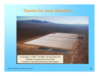 Thanks for your attention …





                Aerial photo - Feb07 - 64 MWe Nevada Solar One

                        Parabolic Trough Solar Power Plant

                  Courtesy of Acciona Solar Power (Developer)



Mar07 PT Workshop_Collector Overview                              36
 