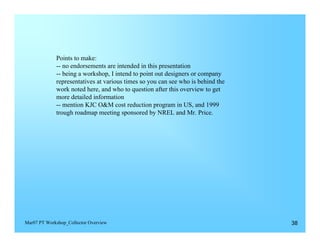 Points to make:
             -- no endorsements are intended in this presentation
             -- being a workshop, I intend to point out designers or company
             representatives at various times so you can see who is behind the
             work noted here, and who to question after this overview to get
             more detailed information
             -- mention KJC O&M cost reduction program in US, and 1999
             trough roadmap meeting sponsored by NREL and Mr. Price.




Mar07 PT Workshop_Collector Overview                                             38
 