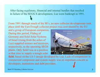 After facing regulatory, financial and internal hurdles that resulted 

   in failure of the SEGS X development, Luz went bankrupt in 1991.



 From 1991 through much of the 90’s, no new collector developments took
 place until the EuroTrough collector project was cost-shared by the EU
 and a group of European companies.
 During this period, Flabeg of
 Germany and Solel Solar Systems
 of Israel (rising from the ashes of
 Luz) supplied mirrors and receivers,
 respectively, to the operating SEGS
 plants. Only Solel was in a position
 at that time to supply a trough solar
 field, based on the LS-3 design developed by Luz. Lack of competition in
 commercial component and system supply was an important concern to
 developers, institutions and debt providers.
Mar07 PT Workshop_Collector Overview                                         5
 