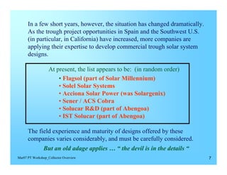 In a few short years, however, the situation has changed dramatically.
      As the trough project opportunities in Spain and the Southwest U.S.
      (in particular, in California) have increased, more companies are
      applying their expertise to develop commercial trough solar system
      designs.

                   At present, the list appears to be: (in random order)
                       • Flagsol (part of Solar Millennium)
                       • Solel Solar Systems
                       • Acciona Solar Power (was Solargenix)
                       • Sener / ACS Cobra
                       • Solucar R&D (part of Abengoa)
                       • IST Solucar (part of Abengoa)

      The field experience and maturity of designs offered by these
      companies varies considerably, and must be carefully considered.
                But an old adage applies … “ the devil is in the details “
Mar07 PT Workshop_Collector Overview                                           7
 