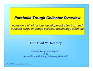 Parabolic Trough Collector Overview
      notes on a bit of history, development after Luz, and
     a recent surge in trough collector technology offerings



                                  Dr. David W. Kearney


                                 Parabolic Trough Workshop 2007
                                               at the
                        National Renewable Energy Laboratory, Golden CO


Mar07 PT Workshop_Collector Overview                                      1
 