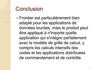 Conclusion
 Frontier est particulièrement bien
adapté pour les applications de
données lourdes, mais le produit peut
être appliqué à n'importe quelle
application qui s'intègre parfaitement
avec le modèle de grille de calcul, y
compris les calculs intensifs des
codes et les applications distribuées
de commandement et de contrôle.
15
 