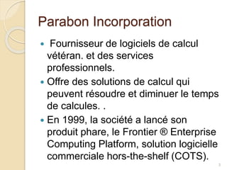 Parabon Incorporation
 Fournisseur de logiciels de calcul
vétéran. et des services
professionnels.
 Offre des solutions de calcul qui
peuvent résoudre et diminuer le temps
de calcules. .
 En 1999, la société a lancé son
produit phare, le Frontier ® Enterprise
Computing Platform, solution logicielle
commerciale hors-the-shelf (COTS).
3
 