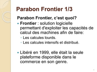Parabon Frontier 1/3
Parabon Frontier, c’est quoi?
 Frontier : solution logicielle
permettant d'exploiter les capacités de
calcul des machines afin de faire:
◦ Les calcules lourds.
◦ Les calcules intensifs et distribué.
 Libéré en 1999, elle était la seule
plateforme disponible dans le
commerce en son genre.
4
 
