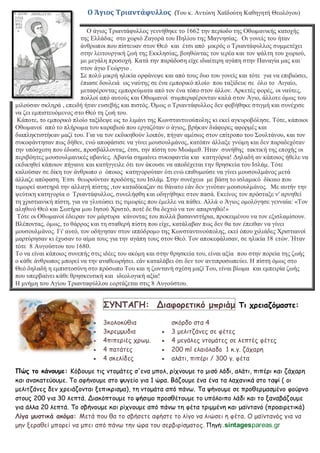 Ο Άγιος Τριαντάφυλλος (Τνπ θ. Αληώλε Χατδνύηε Καζεγεηή Θενιόγνπ)
Ο άγηνο Τξηαληάθπιινο γελλήζεθε ην 1662 ηελ πεξίνδν ηεο Οζσκαληθήο θαηνρήο
ηεο Διιάδαο ζην ρσξηό Εαγνξά ηνπ Πειίνπ ηεο Μαγλεζίαο. Οη γνλείο ηνπ ήηαλ
άλζξσπνη πνπ πίζηεπαλ ζηνλ Θεό θαη έηζη από κηθξόο ν Τξηαληάθπιινο ζπκκεηέρεη
ζηελ ιεηηνπξγηθή δσή ηεο Δθθιεζίαο, βνεζώληαο ηνλ ηεξέα θαη ηνλ ςάιηε ηνπ ρσξηνύ,
κε κεγάιε πξνζνρή. Καηά ηελ παξάδνζε είρε ηδηαίηεξε αγάπε ζηελ Παλαγία καο θαη
ζηνλ άγην Γεώξγην .
Σε πνιύ κηθξή ειηθία νξθάλεςε θαη από ηνπο δπν ηνπ γνλείο θαη ηόηε γηα λα επηβηώζεη,
έπηαζε δνπιεηά σο λαύηεο ζε έλα εκπνξηθό πινίν πνπ ηαμίδεπε ζε όιν ην Αηγαίν,
κεηαθέξνληαο εκπνξεύκαηα από ηνλ έλα ηόπν ζηνλ άιινλ. Αξθεηέο θνξέο, νη λαύηεο,
πνιινί από απηνύο θαη Οζσκαλνί ζπκπεξηθέξνληαλ θαιά ζηνλ Άγην, άιινηε όκσο ηνπ
κηινύζαλ ζθιεξά , επεηδή ήηαλ επζεβήο θαη πηζηόο. Όκσο ν Τξηαληάθπιινο δελ θνβήζεθε ζηηγκή θαη ζπλέρηζε
λα δεη εκπηζηεπόκελνο ζην Θεό ηε δσή ηνπ.
Κάπνηε, ην εκπνξηθό πινίν ηαμίδεςε σο ην ιηκάλη ηεο Κσλζηαληηλνύπνιεο θη εθεί αγθπξνβόιεζε. Τόηε, θάπνηνη
Οζσκαλνί από ην πιήξσκα ηνπ θαξαβηνύ πνπ εξγαδόηαλ ν άγηνο, βξήθαλ δηάθνξεο αθνξκέο θαη
δηαπιεθηηζηήθαλ καδί ηνπ. Γηα λα ηνλ εθδηθεζνύλ ινηπόλ, πήγαλ ακέζσο ζηνλ επίηξνπν ηνπ Σνπιηάλνπ, θαη ηνλ
ζπθνθάληεζαλ πσο δήζελ, ελώ απνθάζηζε λα γίλεη κνπζνπικάλνο, θαηόπηλ άιιαμε γλώκε θαη δελ παξαδερόηαλ
ηελ ππόζρεζε πνπ έδσζε, πξνζβάιινληαο, έηζη, ηελ πίζηε ηνπ Μσάκεζ. Ήηαλ ζπλήζεο ηαθηηθή ηεο επνρήο νη
πεξηβόεηεο κνπζνπικαληθέο αβαλίεο. Αβαλία ζεκαίλεη ζπθνθαληία θαη θαηεγόξηα! Γειαδή αλ θάπνηνο ήζειε λα
εθδηθεζεί θάπνηνλ πήγαηλε θαη θαηήγγεηιε όηη ηνλ άθνπζε λα απνδέρεηαη ηελ ζξεζθεία ηνπ Ηζιάκ. Τόηε
θαινύζαλ ζε δίθε ηνλ άλζξσπν ν όπνηνο θαηεγνξνύηαλ όηη ελώ επηζπκνύζε λα γίλεη κνπζνπικάλνο κεηά
άιιαδε απόθαζε. Έηζη ζεσξνύληαλ πξνδόηεο ηνπ Ηζιάκ. Σηελ ζπλέρεηα κε βάζε ην ηζιακηθό δίθαην πνπ
ηηκσξεί απζηεξά ηελ αιιαγή πίζηεο ,ηνλ θαηαδίθαδαλ ζε ζάλαην εάλ δελ γηλόηαλ κνπζνπικάλνο. Με απηήλ ηελ
ςεύηηθε θαηεγνξία ν Τξηαληάθπιινο, ζπλειήθζε θαη νδεγήζεθε ζηνλ παζά. Δθείλνο ηνλ πξόζηαμε λ' αξλεζεί
ηε ρξηζηηαληθή πίζηε, γηα λα γιπηώζεη ηηο ηηκσξίεο πνπ έκειιε λα πάζεη. Αιιά ν Άγηνο νκνιόγεζε γελλαία: «Τνλ
αιεζηλό Θεό θαη Σσηήξα κνπ Ηεζνύ Χξηζηό, πνηέ δε ζα δερηώ λα ηνλ απαξλεζώ!»
Τόηε νη Οζσκαλνί έδεηξαλ ηνλ κάξηπξα θάλνληαο ηνπ πνιιά βαζαληζηήξηα, πξνθεηκέλνπ λα ηνλ εμηζιακίζνπλ.
Βιέπνληαο, όκσο, ην ζάξξνο θαη ηε ζηαζεξή πίζηε πνπ είρε, θαηάιαβαλ πσο δελ ζα ηνλ έπεηζαλ λα γίλεη
κνπζνπικάλνο. Γη' απηό, ηνλ νδήγεζαλ ζηνλ ηππόδξνκν ηεο Κσλζηαληηλνύπνιεο, εθεί όπνπ ρηιηάδεο Χξηζηηαλνί
καξηύξεζαλ θη έρπζαλ ην αίκα ηνπο γηα ηελ αγάπε ηνπο ζηνλ Θεό. Τνλ απνθεθάιηζαλ, ζε ειηθία 18 εηώλ. Ήηαλ
ηόηε 8 Απγνύζηνπ ηνπ 1680.
Τν λα είλαη θάπνηνο ζπλεπήο ζηηο ηδέεο ηνπ αθόκε θαη ζηελ ζξεζθεία ηνπ, είλαη αμία πνπ ζηελ πνξεία ηεο δσήο
ν θάζε άλζξσπνο κπνξεί λα ηελ αλαζεσξήζεη. εάλ θαηαιάβεη όηη δελ ηνλ αληηπξνζσπεύεη. Ζ πίζηε όκσο ζην
Θεό δειαδή ε εκπηζηνζύλε ζην πξόζσπν Τνπ θαη ε δσληαλή ζρέζε καδί Τνπ, είλαη βίσκα θαη εκπεηξία δσήο
πνπ ππεξβαίλεη θάζε ζξεζθεπηηθή θαη ηδενινγηθή αμία!
Ζ κλήκε ηνπ Αγίνπ Τξηαληαθύιινπ ενξηάδεηαη ζηηο 8 Απγνύζηνπ.
΢ΤΝΣΑΓΗ: Δηαθορεηηθό μπρηάμ Ση τρεηαδόμαζηε:
 3θμιμθύζηα
 3θνεμμοδηα
 4πηπενηέξ πνςμ.
 4 παηάηεξ
 4 ζθειίδεξ
ζθόνδμ ζηα 4
 3 μειηηδάκεξ ζε θέηεξ
 4 μεγάιεξ κημμάηεξ ζε ιεπηέξ θέηεξ
 200 ml ειαηόιαδμ 1 θ.γ. δάπανε
 αιάηη, πηπένη / 300 γ. θέηα
Πώς ηο θάκοσμε: Κόβμομε ηηξ κημμάηεξ ζ'εκα μπμι, νίπκμομε ημ μηζό ιάδη, αιάηη, πηπένη θαη δάπανε
θαη ακαθαηεύμομε. Σμ αθήκμομε ζημ ρογείμ γηα 1 ώνα. Βάδμομε έκα έκα ηα ιαπακηθά ζημ ηαρί ( μη
μειηηδάκεξ δεκ πνεηάδμκηαη λεπηθνηζμα), ηε κημμάηα από πάκς. Σα ρήκμομε ζε πνμζενμαζμέκμ θμύνκμ
ζημοξ 200 γηα 30 ιεπηά. Δηαθόπημομε ημ ρήζημμ πνμζζέημομε ημ οπόιμηπμ ιάδη θαη ημ λακαβάδμομε
γηα άιια 20 ιεπηά. Σμ ζβήκμομε θαη νίπκμομε από πάκς ηε θέηα ηνημμέκε θαη μασκηακό (πνμαηνεηηθά)
Λίγα μσζηηθά αθόμα: Μεηά πμο ζα ημ ζβήζεηε αθήζηε ημ ιίγμ κα ιηώζεη ε θέηα. Ο μασκηακόξ γηα κα
μεκ λεναζεί μπμνεί κα μπεη από πάκς ηεκ ώνα ημο ζενβηνίζμαημξ. Πεγή:.sintagespareas.gr
 