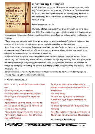 Νηστεία της Παναγίας:
Από 1 Αογμύζημο μέπνη θαη 14 Αογμύζημο. Νεζηεύμομε πνμξ ηημήκ
ηεξ Πακαγίαξ θαη γηα ηεκ ροπή μαξ. (Γπεηδή θαη ε Πακαγία κήζηερε
15 εμένεξ, πνηκ από ηεκ Κμίμεζή ηεξ γηα ηεκ ροπή ηεξ ζύμθςκα με
ηεκ πανάδμζε ) Ακ εθείκε κήζηερε γηα ηεκ ροπή ηεξ, ηη πνέπεη κα
θάκμομε εμείξ;
Δύμ ιόγηα γηα ηεκ κεζηεία
Η κεζηεία αδειθέ είκαη εκημιή ημο Θεμύ. Η πνώηε θαη ε πημ παιηά
από όιεξ. Σεκ έδςζε ζημύξ πνςημπιάζημοξ μέζα ζημκ πανάδεηζμ, γηα
κα μπμνέζμοκ κα πνμθοιαπζμύκ μη πνςηόπιαζημη από επηθίκδοκμ θαη πνόςνμ πνήζε ημο δέκηνμο ηεξ
γκώζεςξ .
Έδςζε ζε αοημύξ εκημιή μ θαιόξ ζεόξ κα μεκ θάκε (κα κεζηέρμοκ δειαδή) από αοηό ημ δέκηνμ, έςξ
όημο με ηεκ άζθεζε θαη ηεκ ηειείςζε πμο από αοηήκ ζα πνμέιζεη, κα γίκμοκ ώνημμη.
Αοημί όμςξ με ηεκ ζύζηαζε ημο δηαβόιμο θαη ηεκ δηθή ημοξ ειεοζενία, πανάθμοζακ ηεκ εκημιή ημο
ζεμύ θαη εθηνμπηάζζεθακ από ηεκ μδό ηεξ ηειεηώζεςξ, θαη ήηακ αδύκαημ πιέμκ κα θηάζμοκ ζηεκ
αζακαζία θαη ηεκ ζέςζε γηα ηεκ μπμίακ ήηακ πιαζμέκμη.
Η κεζηεία έθημηε ζεςνείηαη βαζηθό «ενγαιείμ» ζηεκ θαηαπμιέμεζε ημο δηαβόιμο θαη ημο θαθμύ
εαοημύ μαξ … Ο Υνηζηόξ μαξ, ηόκηζε αθόμε πενηζζόηενμ ηεκ αλία ηεξ κεζηείαξ. Γίπε: «Σμ γέκμξ ημύημ
μοθ εθπμνεύεηαη εη με εκ πνμζεοπή θαη κεζηεία» . Δει. με ηε κεζηεία ποιεμάμε ηοκ δηάβοιο θαη
κηθάμε ηης ποκερίες ηοσ θαζώς θαη γίκεηαη εσαίζζεηε ε ακζρώπηκε μας θύζε ζηεκ αγάπε Σοσ θαη
ζηε τάρε Σοσ.
Δεκ μπμνμύμε κα ιεγόμαζηε Υνηζηηακμί θαη κα ιέμε όηη αγαπάμε ημ Υνηζηό, όηακ δεκ ηενμύμε ηηξ
εκημιέξ Σμο… θαη μάιηζηα ηεκ πνώηε από όιεξ.
Η ΑΛΗΘΙΝΗ ΝΗ΢ΣΓΙΑ
Ν ε ζ η ε ύ ε η ξ; Απόδεηλέ ημ μέζα από ηα ένγα
ζμο…
Γ ά κ δεηξ θηςπό, κα ημκ ειεήζεηξ.
Γ ά κ δεηξ επζνό, κα ζομθηιηςζείξ μαδί ημο.
Γ ά κ δεηξ μηα όμμνθε γοκαίθα, κα μεκ ηεκ
θμηηάλεηξ.
Αξ με κεζηεύεη μόκμκ ημ ζηόμα… αιιά θαη ημ
μάηη θαη ε αθμή θαη ηα πένηα θαη ηα πόδηα θαη
όια ηα μέιε ημο ζώμαημξ.
Σα πένηα, από ηεκ ανπαγή θαη ηεκ πιεμκελία.
Σα πόδηα, από ημοξ δνόμμοξ πμο μδεγμύκ ζε
αμανηςιά ζεάμαηα.
Σα μάηηα, κα μεκ πέθημοκ ιάγκα πάκς ζε
όμμνθα πνόζςπα μύηε κα πενηενγάδμκηαη ηα
θάιιε άιιςκ.
Δεκ ηνςξ θνέαξ;
Σα μάηηα ζμο, αξ με θάκε ηεκ αθμιαζία.
Η αθμή ζμο, αξ με δέπεηαη θαθμιμγίεξ θαη
δηαβμιέξ.
Σμ ζηόμα, αξ κεζηεύζεη από αηζπνά ιόγηα θαη
ιμηδμνίεξ.
Αθμύ δεκ είμαζηε ζακ ηα δώα, γηαηί πνέπεη κα
δαγθώκμομε θαη κα ηνώμε ημοξ αδειθμύξ μαξ;
Αγ. Ιςάκκεξ μ Υνοζόζημμμξ
 