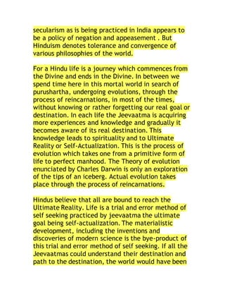 secularism as is being practiced in India appears to
be a policy of negation and appeasement . But
Hinduism denotes tolerance and convergence of
various philosophies of the world.
For a Hindu life is a journey which commences from
the Divine and ends in the Divine. In between we
spend time here in this mortal world in search of
purushartha, undergoing evolutions, through the
process of reincarnations, in most of the times,
without knowing or rather forgetting our real goal or
destination. In each life the Jeevaatma is acquiring
more experiences and knowledge and gradually it
becomes aware of its real destination. This
knowledge leads to spirituality and to Ultimate
Reality or Self-Actualization. This is the process of
evolution which takes one from a primitive form of
life to perfect manhood. The Theory of evolution
enunciated by Charles Darwin is only an exploration
of the tips of an iceberg. Actual evolution takes
place through the process of reincarnations.
Hindus believe that all are bound to reach the
Ultimate Reality. Life is a trial and error method of
self seeking practiced by jeevaatma the ultimate
goal being self-actualization. The materialistic
development, including the inventions and
discoveries of modern science is the bye-product of
this trial and error method of self seeking. If all the
Jeevaatmas could understand their destination and
path to the destination, the world would have been
 