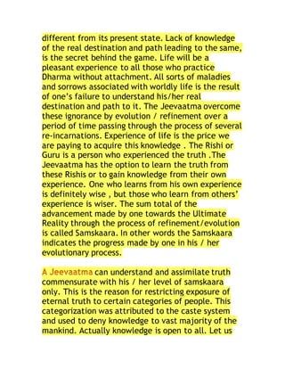 different from its present state. Lack of knowledge
of the real destination and path leading to the same,
is the secret behind the game. Life will be a
pleasant experience to all those who practice
Dharma without attachment. All sorts of maladies
and sorrows associated with worldly life is the result
of one’s failure to understand his/her real
destination and path to it. The Jeevaatma overcome
these ignorance by evolution / refinement over a
period of time passing through the process of several
re-incarnations. Experience of life is the price we
are paying to acquire this knowledge . The Rishi or
Guru is a person who experienced the truth .The
Jeevaatma has the option to learn the truth from
these Rishis or to gain knowledge from their own
experience. One who learns from his own experience
is definitely wise , but those who learn from others’
experience is wiser. The sum total of the
advancement made by one towards the Ultimate
Reality through the process of refinement/evolution
is called Samskaara. In other words the Samskaara
indicates the progress made by one in his / her
evolutionary process.
can understand and assimilate truth
commensurate with his / her level of samskaara
only. This is the reason for restricting exposure of
eternal truth to certain categories of people. This
categorization was attributed to the caste system
and used to deny knowledge to vast majority of the
mankind. Actually knowledge is open to all. Let us
 