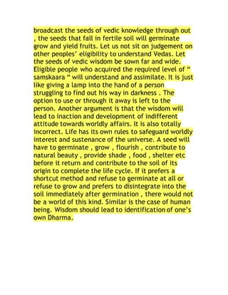 broadcast the seeds of vedic knowledge through out
, the seeds that fall in fertile soil will germinate
grow and yield fruits. Let us not sit on judgement on
other peoples’ eligibility to understand Vedas. Let
the seeds of vedic wisdom be sown far and wide.
Eligible people who acquired the required level of “
samskaara “ will understand and assimilate. It is just
like giving a lamp into the hand of a person
struggling to find out his way in darkness . The
option to use or through it away is left to the
person. Another argument is that the wisdom will
lead to inaction and development of indifferent
attitude towards worldly affairs. It is also totally
incorrect. Life has its own rules to safeguard worldly
interest and sustenance of the universe. A seed will
have to germinate , grow , flourish , contribute to
natural beauty , provide shade , food , shelter etc
before it return and contribute to the soil of its
origin to complete the life cycle. If it prefers a
shortcut method and refuse to germinate at all or
refuse to grow and prefers to disintegrate into the
soil immediately after germination , there would not
be a world of this kind. Similar is the case of human
being. Wisdom should lead to identification of one’s
own Dharma.
 