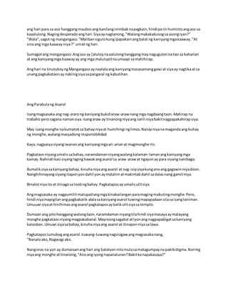 ang hari para sa aso hanggangmaubosang kanilanginimbaknapagkain,hindiparinhumintoangaso sa
kaaalulong.Nagingdesperadoanghari.Siyaaynagtanong,"Walangmakakabusogsa asongiyan?"
"Wala",sagot ng mangangaso."Malibansigurokungipapakainangbalat ng kaniyangmgakaaway."At
sinoang mga kaawayniya?" urirat ng hari.
Sumagotang mangangaso:Angaso ay [atuloynaaalulonghanggangmaynagugutonna tao sa kaharian
at ang kaniyangmga kaawayay ang mga malulupitnaumaapi samahihirap.
Anghari na tinutukoyngMangangasoay naalalaang kaniyangmasasamanggawi at siyaay nagtikaat sa
unangpagkakataonay nakinigsiyasapangaral ng kabutihan.
AngParabulang Asarol
Isangmagsasaka ang nag-ararong kaniyangbukidaraw-araw nangmga nagdaangtaon.Mahirap na
trabaho perosagana namansiya.Isangaraw ay tinanongniyaang sarili niyabakitnagpapakahirapsiya.
May isangmonghe nakumatoksa bahayniyaat humihingi nglimos.Naisipniyanamagandaang buhay
ng monghe,walangmasyadong responsibilidad.
Kaya,nagpasyasiyangiwananang kaniyangmgaari-arianat magmonghe rin.
Pagkataosniyangumalissabahay,naramdamanniyangwalangkalaman-lamanangkaniyangmga
kamay.Nahirati kasi siyanglaginghawakangasarol sa araw-araw at ngayonay para siyangnanibago.
Bumaliksiyasakaniyangbahay,kinuhaniyaangasarol at nag-isipsiyakunganoang gagawinniyadoon.
Nanghihinayangsiyangitaponyondahil yonaymatalimatmakintabdahil sadalasnang gamitniya.
Binalotniyaitoat itinagosa loobngbahay.Pagkataposay umalisulitsiya.
Angmagsasaka ay nagpumilitmatupadangmgakinakailanganparamagingmabutingmonghe.Pero,
hindi niyamapigilanangpagbabalik-alalasakaniyangasarol tuwingmapapadaansilasaisangtaniman.
Umuuwi siyaat hinihimasangasarol pagkataposaybalikulitsiyasa templo.
Dumaan ang pitohanggangwalongtaon,naramdamanniyangtilahindi siyamasayaaymalayang
monghe pagkataosniyangmagpakabanal.Mayroongsagabal atiyonang nagpapabigatsakaniyang
kalooban.Umuwi siyasabahay,kinuhaniyaang asarol at itinaponniyasalawa.
Pagkataposlumubogangasarol.tuwang-tuwangnagsisigaw angmagsasakanang,
"Nanaloako,Nagwagi ako.
Nangoras na yon ay dumaraanang hari ang batalyonnitomulasamatagumpayna pakikidigma.Narinig
niyaang monghe at tinanong,"Anoangiyongnapanalunan?Bakitkanapakasaya?"
 