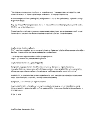 "Natalokoang masasamangdamdaminna nasa akingpuso.Pinalayakonaang akingsarili sa mga
materyal nabagay na siyangnagpapabigatsaakingnais na magingisangnilalang.
Namasdanng hari na masaya talagaang monghe dahil sasiyaay malaya na sa mga pagnanasasa mga
bagay na materyal.
Nag-isipdinsiya."Nanalongaakoperoako ba ay masaya? Kinamkamkoangmga lupanghindi saakin.
Hindi itoang tunayna tagumpay.
Napag-isipdinnghari na ang tunayna matagumpayang karaniwangtaona napalayaang sarili sapag-
iimbotngmga bagay na makakapagpaligayangpangmateryal ayang tunayna nagwagi.
AngPariseoat KolektorngBuwis
Siya'ynagwikangparabulasa mga taongnaniniwalanasilaaynasa katwiranat gumagawang tama kaya
kanilangkinamumuhianangibanainaakalanilangmakasalanan.
"Dalawanglalaki angpumuntasa temploupangmagdasal;
ang isaay Pariseoat ang isaay kolektorngbuwis.
AngPariseoay tumayoat nagdasal ng ganito:
Panginoon,nagpapasalamantakoathindi akokatuladng ibangtao na mga makasalanan,
mapagkurakot,mgamapang-apidsahindi nilaasawao kayakatulangng kolektorngbuwisnanarito.
Akoay nag-aayunodalawangbeses,isangLinggoatnagbibigaybahagi sabawa'takingkinita."
Angkolektorngbuwisna nakatayosa hindi kalayuanayhindi manlangnagtaasng kaniyangmata sa
langitnguni'tkaniyangtinapikangkaniyangdibdibatnagwikang
Panginoon,kaawaanmoako,isangmakasalanan.
Angsinasabi kosa inyo,itongtaonghumingi ngawa ay tumanggapng awa kaysasa doonsa taong
itinaasangsarili niyasa mata ng Diyos.Angmapagmalaki ayginagawangabaat ang nagpapakababaay
siyangpinupuri.
(Luke 18:9-14)
AngNawalaat NatagpuangAnak
 