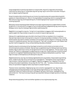 Isangmapagmahal na pamilyaangnakatirasa isang bundok.Angama’ymagsasakasamantalang
mabutingmay-bahayangina.Isanglalake anganak ng mag-irogna naninirahansabundok.Pitongna
taon na ngayonang kanilanganak.
Nangminsangbumabasa bukidang ama ay isinamaniyaangkanyanganak upangmakatulongkahit
papaanoat nangmalibangnarin. Dalarin nilaang kalabaw nasiyangmag-aararo sa lupangtatamnan.
May kalayuanangpinag-aanihangbukidngama.Kinakailangangdumaanngapatna baryo bago
maratingang bukid.
Masayang-masayaang batanglalake habangtinutulunganangkanyangamasa pagtatrabahosa bukid.
Nanghuhuli rinsiyangmaliliitnalanggamat ng luntiangtipaklongsapagkakataongnag-aararoang ama.
Maligayanaman ang ama habangpinagmamasdanangkanyanganak.
Magdidilimnaat pagodna ang ama. Tumigil narinang kalabaw sa paggawa dahil sampungkwadrona
ang binungkal nito.Kayanaisipannangama na umuwi at niyayananga ang anak.
Habang sila’ynaglalakadpatungosabundoknakanilangtinitirhanaynapadaansilasa isangbaryo.
Hapung-hapoangama kaya naisipnganak na ang ama na langang ipasakaysa kalabaw sa halipnasiya.
Hawak ng bata ang lubidnanakatali sakalabaw na kinasasakyanngama.Napansinnilangnag-uusapang
ilangale sa isangbandang baryo. Narinignalamangnila:“Hay naku,anongklase ama ‘yan?Kabata-bata
ng anak inaalilanangganyan.Atsiya,komportablengnakasakaysakalabaw.”
Napahiyaangama sa kanyangnarinig.Kayabago tumawidsasunodna baryo ay bumabana ito at
ibinuhatanganak pasakaysa kalabaw.Hapung-haposapaglalakadangama habanghawakang lubidng
kalabaw.Ngunitnakarinignanamansilangmga komentomulasa mga tagabaryo.“Anoba naman iyang
batang ‘yan?Nakitana ngangpagud na pagodang ama sa pag-aaro nangbuongaraw sa bukidhinayaan
pa ang ama na maglakad.Napakawalangutangnaloobsa amang kumakayodparasa pamilya.”Kaya
bago tumungosa ikatlongbaryoayibinabangama ang anak.
Magkahawakkamay ang mag-amahabangnaglalakadkasamaang kalabaw.Nangmaabotang ikatlong
baryo,nanghinaang mag-amasa narinigmulasa isangtagaroon:“Katangahannaman ang ibinigaysa
mag-amangito.Anglayong bukidna pinanggalin.Pagodpasapaggawa roon.Naglakad.Hindi man
lamangnaisipsakyanangkalabaw.Anopa ang silbi nito?Tsik...tsik...”Sumakaysakalabaw angdalawa.
Sakaysilang kalabawhanggangmaabot angikaapat at panghulingbaryo.
“Kawawanaman ang kalabaw.Maghapongnag-ararosa bukid,napapagoddin‘yan.Sigurokung
nakapagsasalitalamangangkalabawnaiyansiguradongmagrereklamona‘yan.Itongmag-ama,
napakalupit!Walamanlangkonsiderasyonsakalagayannghayop.Kahithayop, napapagodatmay
pakiramdamdin.”Narinignalamangnilangsabi ngisanglalake habanglumalagokngtubasa tindahang
nadaanan.
Nangmakaratingng bahay,hindi maintidihanngbabae sa itsurang kanyangmag-ama.
 