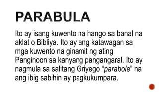 Ito ay isang kuwento na hango sa banal na
aklat o Bibliya. Ito ay ang katawagan sa
mga kuwento na ginamit ng ating
Panginoon sa kanyang pangangaral. Ito ay
nagmula sa salitang Griyego “parabole” na
ang ibig sabihin ay pagkukumpara.
 