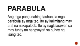 Ang mga pangunahing tauhan sa mga
parabula ay mga tao. Ito ay kalimitang may
aral na nakapaloob. Ito ay naglalarawan sa
may tunay na nangyayari sa buhay ng
isang tao.
 