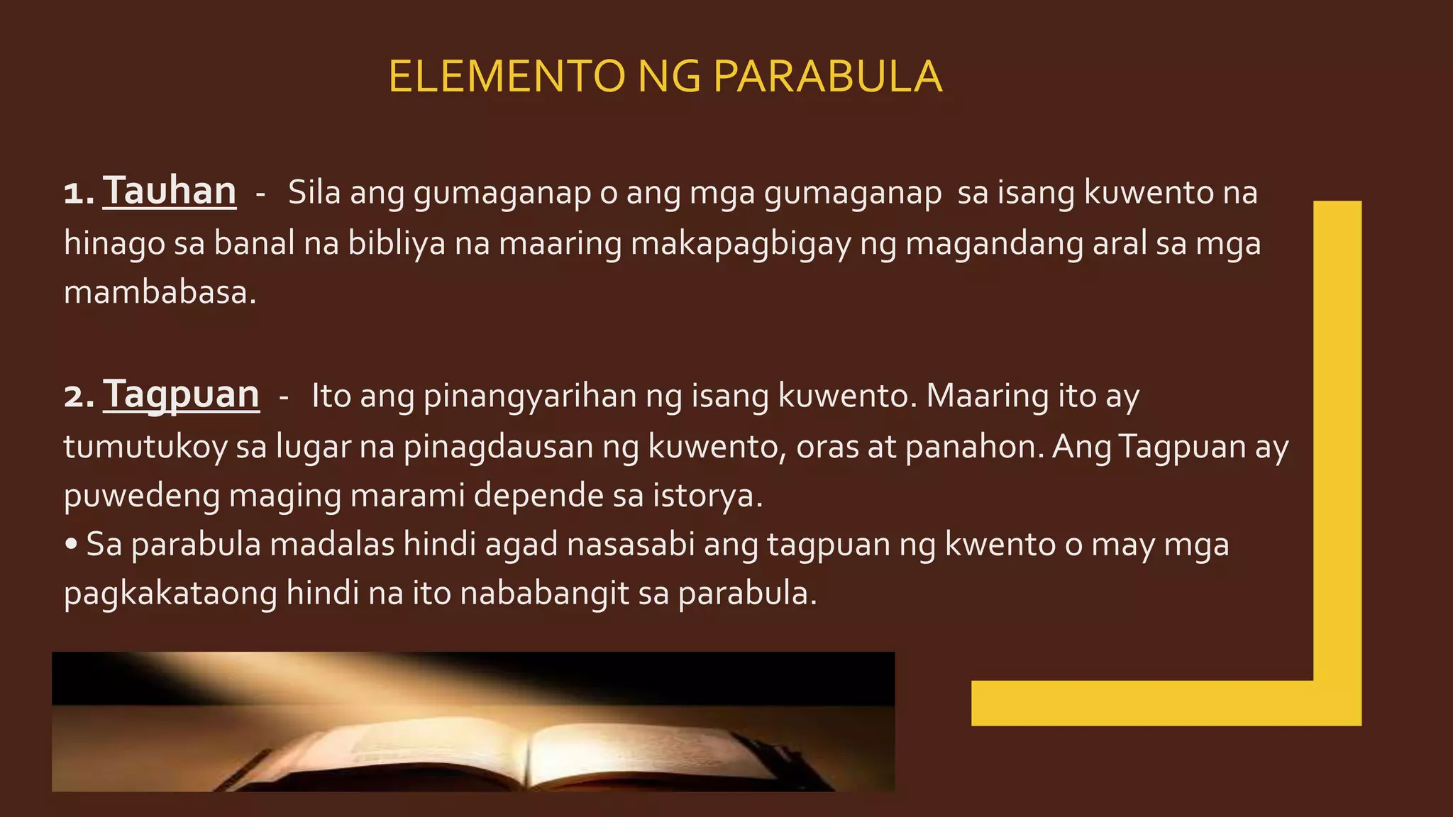 ELEMENTO NG PARABULA
1.Tauhan - Sila ang gumaganap o ang mga gumaganap sa isang kuwento na
hinago sa banal na bibliya na maaring makapagbigay ng magandang aral sa mga
mambabasa.
2.Tagpuan - Ito ang pinangyarihan ng isang kuwento. Maaring ito ay
tumutukoy sa lugar na pinagdausan ng kuwento, oras at panahon. AngTagpuan ay
puwedeng maging marami depende sa istorya.
• Sa parabula madalas hindi agad nasasabi ang tagpuan ng kwento o may mga
pagkakataong hindi na ito nababangit sa parabula.
 