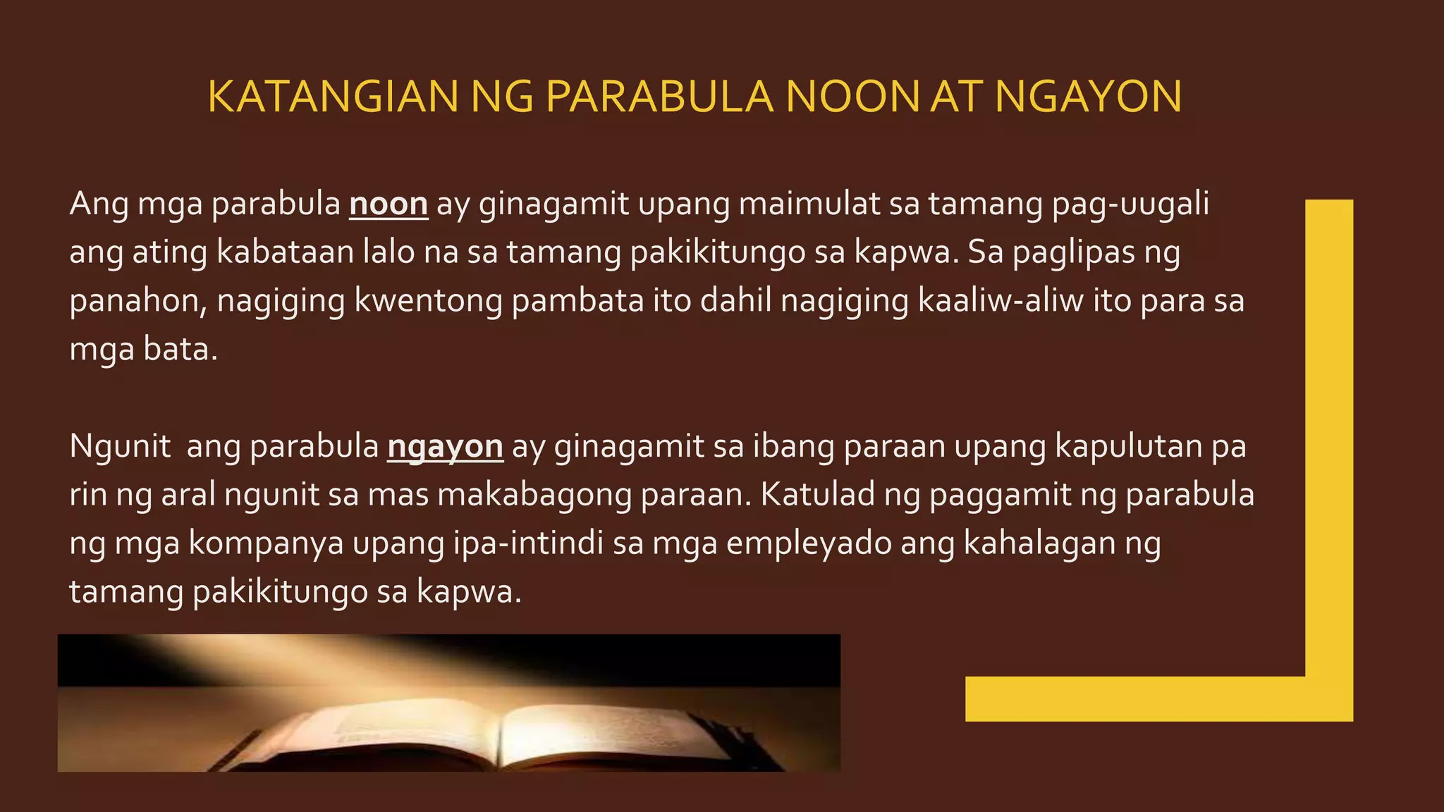 KATANGIAN NG PARABULA NOONAT NGAYON
Ang mga parabula noon ay ginagamit upang maimulat sa tamang pag-uugali
ang ating kabataan lalo na sa tamang pakikitungo sa kapwa. Sa paglipas ng
panahon, nagiging kwentong pambata ito dahil nagiging kaaliw-aliw ito para sa
mga bata.
Ngunit ang parabula ngayon ay ginagamit sa ibang paraan upang kapulutan pa
rin ng aral ngunit sa mas makabagong paraan. Katulad ng paggamit ng parabula
ng mga kompanya upang ipa-intindi sa mga empleyado ang kahalagan ng
tamang pakikitungo sa kapwa.
 