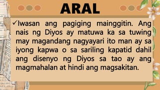 ARAL
Iwasan ang pagiging mainggitin. Ang
nais ng Diyos ay matuwa ka sa tuwing
may magandang nagyayari ito man ay sa
iyong kapwa o sa sariling kapatid dahil
ang disenyo ng Diyos sa tao ay ang
magmahalan at hindi ang magsakitan.
 