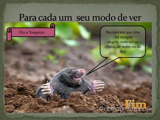 Diz a Toupeira:

Na cova em que vivo
, há sempre
alegria, com sol ou
chuva, de noite ou de
dia!

 