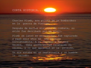 CORTA HISTORIA... Charles Plumb, era piloto de un bombardero en la  guerra de Vietnam. Después de muchas misiones de combate, su avión fue derribado por un misil. Plumb se lanzó en paracaídas, fue capturado y pasó seis años en  una prisión norvietnamita. A su regreso a Estados Unidos,  daba conferencias relatando su odisea, y lo que aprendió en la  prisión. Un día estaba en un restaurante y un hombre lo  saludó: 