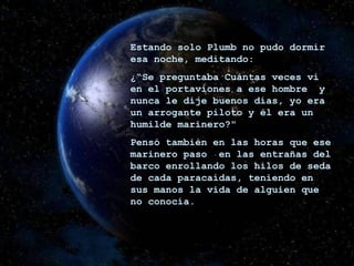 Estando solo Plumb no pudo dormir esa noche, meditando: ¿“Se preguntaba Cuántas veces vi en el portaviones a ese hombre  y nunca le dije buenos días, yo era un arrogante piloto y él era un humilde marinero?" Pensó también en las horas que ese marinero paso  en las entrañas del barco enrollando los hilos de seda de cada paracaídas, teniendo en sus manos la vida de alguien que no conocía. 