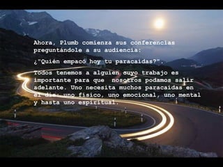 Ahora, Plumb comienza sus conferencias  preguntándole a su audiencia: ¿"Quién empacó hoy tu paracaídas?". Todos tenemos a alguien cuyo trabajo es importante para que  nosotros podamos salir adelante. Uno necesita muchos paracaídas en el día: uno físico, uno emocional, uno mental y hasta uno espiritual. 