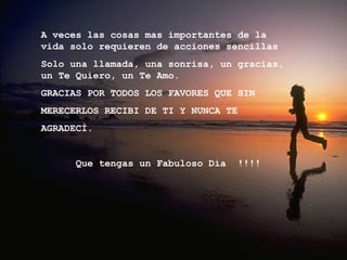 A veces las cosas mas importantes de la vida solo requieren de acciones sencillas  Solo una llamada, una sonrisa, un gracias,  un Te Quiero, un Te Amo. GRACIAS POR TODOS LOS FAVORES QUE SIN  MERECERLOS RECIBI DE TI Y NUNCA TE AGRADECÌ. Que tengas un Fabuloso Dia  !!!!  