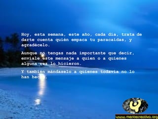 Hoy, esta semana, este año, cada día, trata   de darte cuenta quién empaca tu paracaídas, y agradécelo. Aunque no tengas nada importante que decir, envíale este mensaje a quien o a quienes alguna vez lo hicieron. Y también mándaselo a quienes todavía no lo han hecho. 