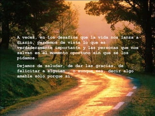 A veces, en los desafíos que la vida nos lanza a diario, perdemos de vista lo que es verdaderamente importante y las personas que nos salvan en el momento oportuno sin que se los pidamos. Dejamos de saludar, de dar las gracias, de felicitar a alguien , o aunque sea, decir algo amable sólo porque sí. 