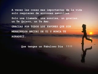 A veces las cosas mas importantes de la vida solo requieren de acciones sencillas  Solo una llamada, una sonrisa, un gracias,  un Te Quiero, un Te Amo. GRACIAS POR TODOS LOS FAVORES QUE SIN  MERECERLOS RECIBI DE TI Y NUNCA TE AGRADECÌ. Que tengas un Fabuloso Dia  !!!!  
