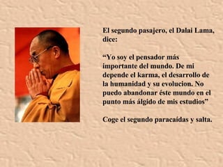 El segundo pasajero, el Dalai Lama, dice: “ Yo soy el pensador más importante del mundo. De mi depende el karma, el desarrollo de la humanidad y su evolucion. No puedo abandonar éste mundo en el punto más álgido de mis estudios”   Coge el segundo paracaídas y salta. 