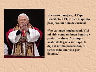El cuarto pasajero, el Papa Benedicto XVI, le dice al quinto pasajero, un niño de escuela: “ Yo ya tengo mucha edad. Viví mi vida como un buen hombre y pastor de almas. Y aunque acabo de llegar a ser Papa, te dejo el último paracaídas , tú tienes toda una vida por delante . ” 