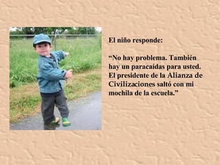 El niño responde: “ No hay problema. También hay un paracaídas para usted. El presidente de la  Alianza de Civilizaciones  saltó con mi mochila de la escuela.” 